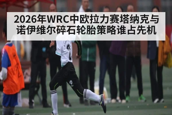 2026年WRC中欧拉力赛塔纳克与诺伊维尔碎石轮胎策略谁占先机 - kaiyun